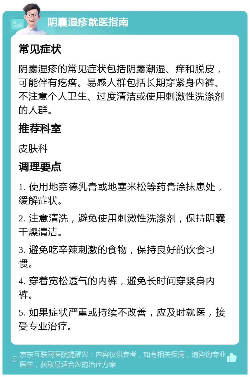 阴囊湿疹就医指南 常见症状 阴囊湿疹的常见症状包括阴囊潮湿、痒和脱皮，可能伴有疙瘩。易感人群包括长期穿紧身内裤、不注意个人卫生、过度清洁或使用刺激性洗涤剂的人群。 推荐科室 皮肤科 调理要点 1. 使用地奈德乳膏或地塞米松等药膏涂抹患处，缓解症状。 2. 注意清洗，避免使用刺激性洗涤剂，保持阴囊干燥清洁。 3. 避免吃辛辣刺激的食物，保持良好的饮食习惯。 4. 穿着宽松透气的内裤，避免长时间穿紧身内裤。 5. 如果症状严重或持续不改善，应及时就医，接受专业治疗。