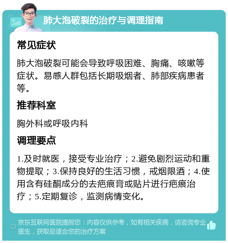 肺大泡破裂的治疗与调理指南 常见症状 肺大泡破裂可能会导致呼吸困难、胸痛、咳嗽等症状。易感人群包括长期吸烟者、肺部疾病患者等。 推荐科室 胸外科或呼吸内科 调理要点 1.及时就医，接受专业治疗；2.避免剧烈运动和重物提取；3.保持良好的生活习惯，戒烟限酒；4.使用含有硅酮成分的去疤痕膏或贴片进行疤痕治疗；5.定期复诊，监测病情变化。