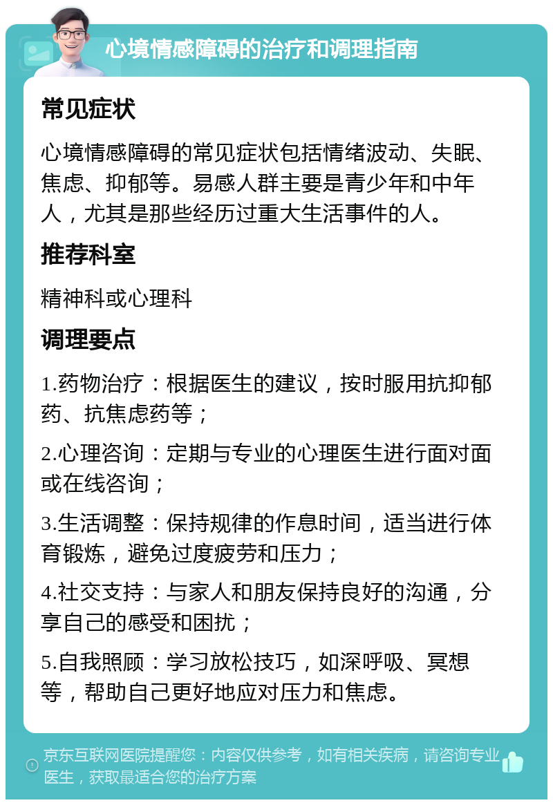 心境情感障碍的治疗和调理指南 常见症状 心境情感障碍的常见症状包括情绪波动、失眠、焦虑、抑郁等。易感人群主要是青少年和中年人，尤其是那些经历过重大生活事件的人。 推荐科室 精神科或心理科 调理要点 1.药物治疗：根据医生的建议，按时服用抗抑郁药、抗焦虑药等； 2.心理咨询：定期与专业的心理医生进行面对面或在线咨询； 3.生活调整：保持规律的作息时间，适当进行体育锻炼，避免过度疲劳和压力； 4.社交支持：与家人和朋友保持良好的沟通，分享自己的感受和困扰； 5.自我照顾：学习放松技巧，如深呼吸、冥想等，帮助自己更好地应对压力和焦虑。