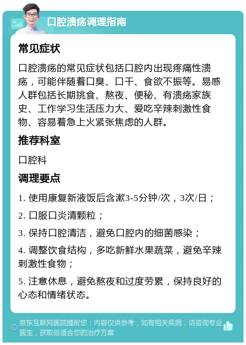 口腔溃疡调理指南 常见症状 口腔溃疡的常见症状包括口腔内出现疼痛性溃疡，可能伴随着口臭、口干、食欲不振等。易感人群包括长期挑食、熬夜、便秘、有溃疡家族史、工作学习生活压力大、爱吃辛辣刺激性食物、容易着急上火紧张焦虑的人群。 推荐科室 口腔科 调理要点 1. 使用康复新液饭后含漱3-5分钟/次，3次/日； 2. 口服口炎清颗粒； 3. 保持口腔清洁，避免口腔内的细菌感染； 4. 调整饮食结构，多吃新鲜水果蔬菜，避免辛辣刺激性食物； 5. 注意休息，避免熬夜和过度劳累，保持良好的心态和情绪状态。