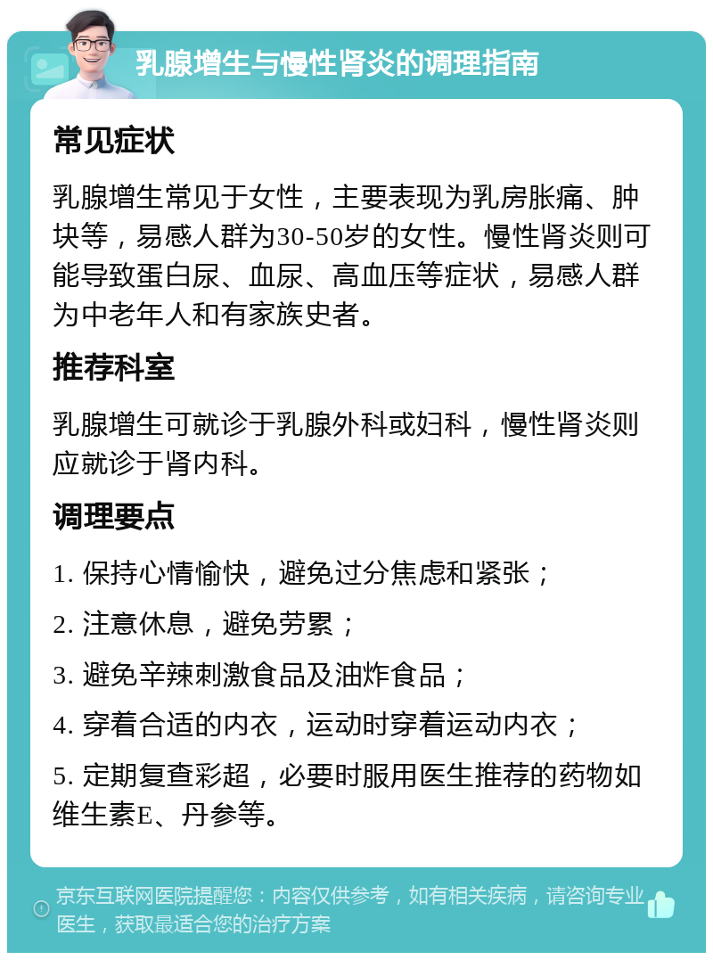 乳腺增生与慢性肾炎的调理指南 常见症状 乳腺增生常见于女性，主要表现为乳房胀痛、肿块等，易感人群为30-50岁的女性。慢性肾炎则可能导致蛋白尿、血尿、高血压等症状，易感人群为中老年人和有家族史者。 推荐科室 乳腺增生可就诊于乳腺外科或妇科，慢性肾炎则应就诊于肾内科。 调理要点 1. 保持心情愉快，避免过分焦虑和紧张； 2. 注意休息，避免劳累； 3. 避免辛辣刺激食品及油炸食品； 4. 穿着合适的内衣，运动时穿着运动内衣； 5. 定期复查彩超，必要时服用医生推荐的药物如维生素E、丹参等。