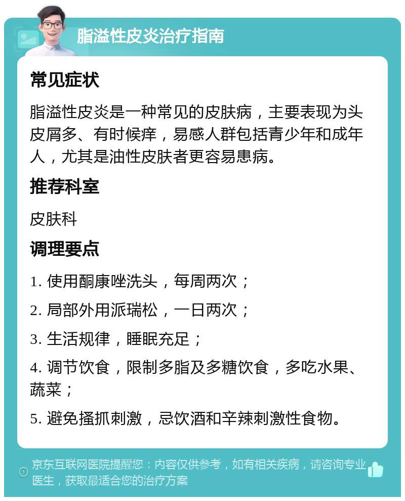 脂溢性皮炎治疗指南 常见症状 脂溢性皮炎是一种常见的皮肤病，主要表现为头皮屑多、有时候痒，易感人群包括青少年和成年人，尤其是油性皮肤者更容易患病。 推荐科室 皮肤科 调理要点 1. 使用酮康唑洗头，每周两次； 2. 局部外用派瑞松，一日两次； 3. 生活规律，睡眠充足； 4. 调节饮食，限制多脂及多糖饮食，多吃水果、蔬菜； 5. 避免搔抓刺激，忌饮酒和辛辣刺激性食物。