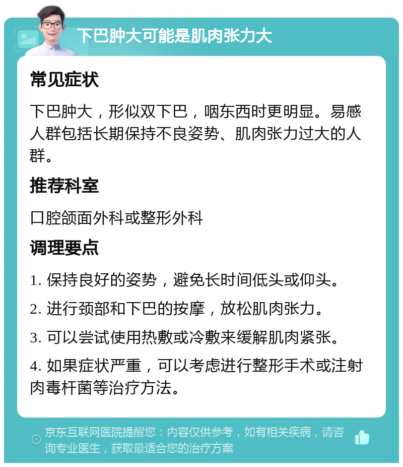 下巴肿大可能是肌肉张力大 常见症状 下巴肿大，形似双下巴，咽东西时更明显。易感人群包括长期保持不良姿势、肌肉张力过大的人群。 推荐科室 口腔颌面外科或整形外科 调理要点 1. 保持良好的姿势，避免长时间低头或仰头。 2. 进行颈部和下巴的按摩，放松肌肉张力。 3. 可以尝试使用热敷或冷敷来缓解肌肉紧张。 4. 如果症状严重，可以考虑进行整形手术或注射肉毒杆菌等治疗方法。