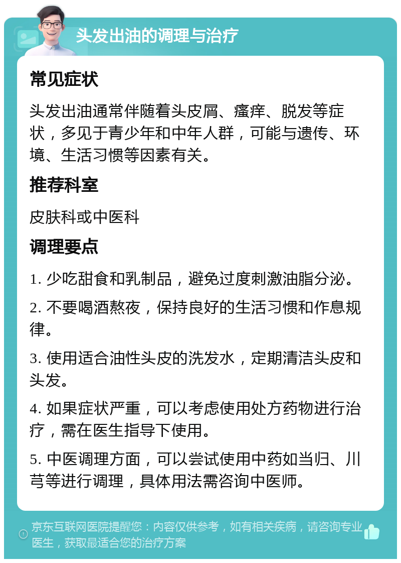 头发出油的调理与治疗 常见症状 头发出油通常伴随着头皮屑、瘙痒、脱发等症状，多见于青少年和中年人群，可能与遗传、环境、生活习惯等因素有关。 推荐科室 皮肤科或中医科 调理要点 1. 少吃甜食和乳制品，避免过度刺激油脂分泌。 2. 不要喝酒熬夜，保持良好的生活习惯和作息规律。 3. 使用适合油性头皮的洗发水，定期清洁头皮和头发。 4. 如果症状严重，可以考虑使用处方药物进行治疗，需在医生指导下使用。 5. 中医调理方面，可以尝试使用中药如当归、川芎等进行调理，具体用法需咨询中医师。