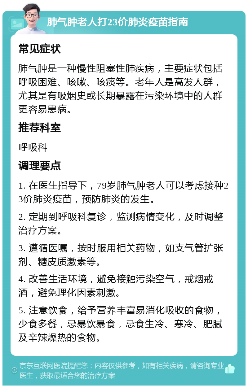 肺气肿老人打23价肺炎疫苗指南 常见症状 肺气肿是一种慢性阻塞性肺疾病，主要症状包括呼吸困难、咳嗽、咳痰等。老年人是高发人群，尤其是有吸烟史或长期暴露在污染环境中的人群更容易患病。 推荐科室 呼吸科 调理要点 1. 在医生指导下，79岁肺气肿老人可以考虑接种23价肺炎疫苗，预防肺炎的发生。 2. 定期到呼吸科复诊，监测病情变化，及时调整治疗方案。 3. 遵循医嘱，按时服用相关药物，如支气管扩张剂、糖皮质激素等。 4. 改善生活环境，避免接触污染空气，戒烟戒酒，避免理化因素刺激。 5. 注意饮食，给予营养丰富易消化吸收的食物，少食多餐，忌暴饮暴食，忌食生冷、寒冷、肥腻及辛辣燥热的食物。