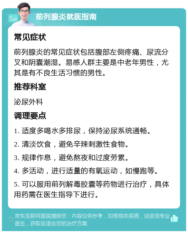 前列腺炎就医指南 常见症状 前列腺炎的常见症状包括腹部左侧疼痛、尿流分叉和阴囊潮湿。易感人群主要是中老年男性，尤其是有不良生活习惯的男性。 推荐科室 泌尿外科 调理要点 1. 适度多喝水多排尿，保持泌尿系统通畅。 2. 清淡饮食，避免辛辣刺激性食物。 3. 规律作息，避免熬夜和过度劳累。 4. 多活动，进行适量的有氧运动，如慢跑等。 5. 可以服用前列解毒胶囊等药物进行治疗，具体用药需在医生指导下进行。