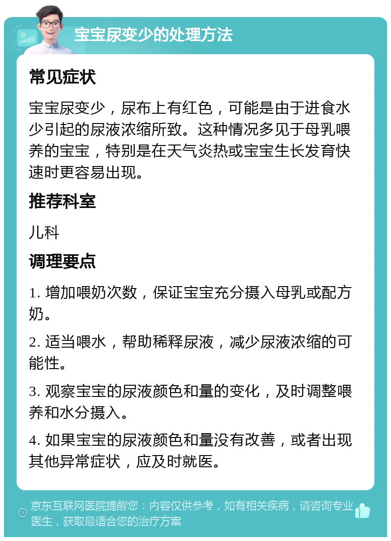 宝宝尿变少的处理方法 常见症状 宝宝尿变少，尿布上有红色，可能是由于进食水少引起的尿液浓缩所致。这种情况多见于母乳喂养的宝宝，特别是在天气炎热或宝宝生长发育快速时更容易出现。 推荐科室 儿科 调理要点 1. 增加喂奶次数，保证宝宝充分摄入母乳或配方奶。 2. 适当喂水，帮助稀释尿液，减少尿液浓缩的可能性。 3. 观察宝宝的尿液颜色和量的变化，及时调整喂养和水分摄入。 4. 如果宝宝的尿液颜色和量没有改善，或者出现其他异常症状，应及时就医。