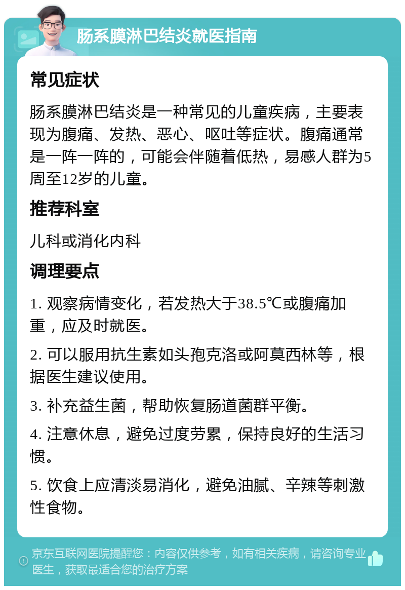 肠系膜淋巴结炎就医指南 常见症状 肠系膜淋巴结炎是一种常见的儿童疾病，主要表现为腹痛、发热、恶心、呕吐等症状。腹痛通常是一阵一阵的，可能会伴随着低热，易感人群为5周至12岁的儿童。 推荐科室 儿科或消化内科 调理要点 1. 观察病情变化，若发热大于38.5℃或腹痛加重，应及时就医。 2. 可以服用抗生素如头孢克洛或阿莫西林等，根据医生建议使用。 3. 补充益生菌，帮助恢复肠道菌群平衡。 4. 注意休息，避免过度劳累，保持良好的生活习惯。 5. 饮食上应清淡易消化，避免油腻、辛辣等刺激性食物。