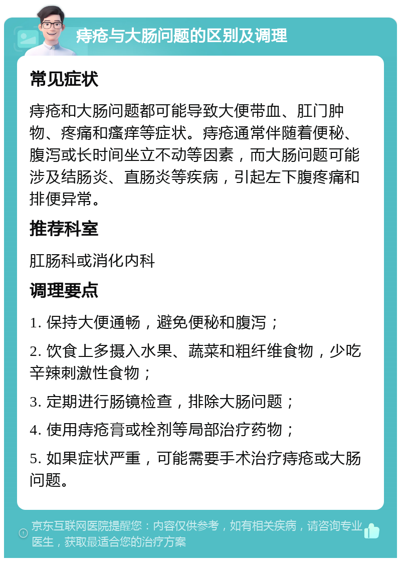 痔疮与大肠问题的区别及调理 常见症状 痔疮和大肠问题都可能导致大便带血、肛门肿物、疼痛和瘙痒等症状。痔疮通常伴随着便秘、腹泻或长时间坐立不动等因素，而大肠问题可能涉及结肠炎、直肠炎等疾病，引起左下腹疼痛和排便异常。 推荐科室 肛肠科或消化内科 调理要点 1. 保持大便通畅，避免便秘和腹泻； 2. 饮食上多摄入水果、蔬菜和粗纤维食物，少吃辛辣刺激性食物； 3. 定期进行肠镜检查，排除大肠问题； 4. 使用痔疮膏或栓剂等局部治疗药物； 5. 如果症状严重，可能需要手术治疗痔疮或大肠问题。