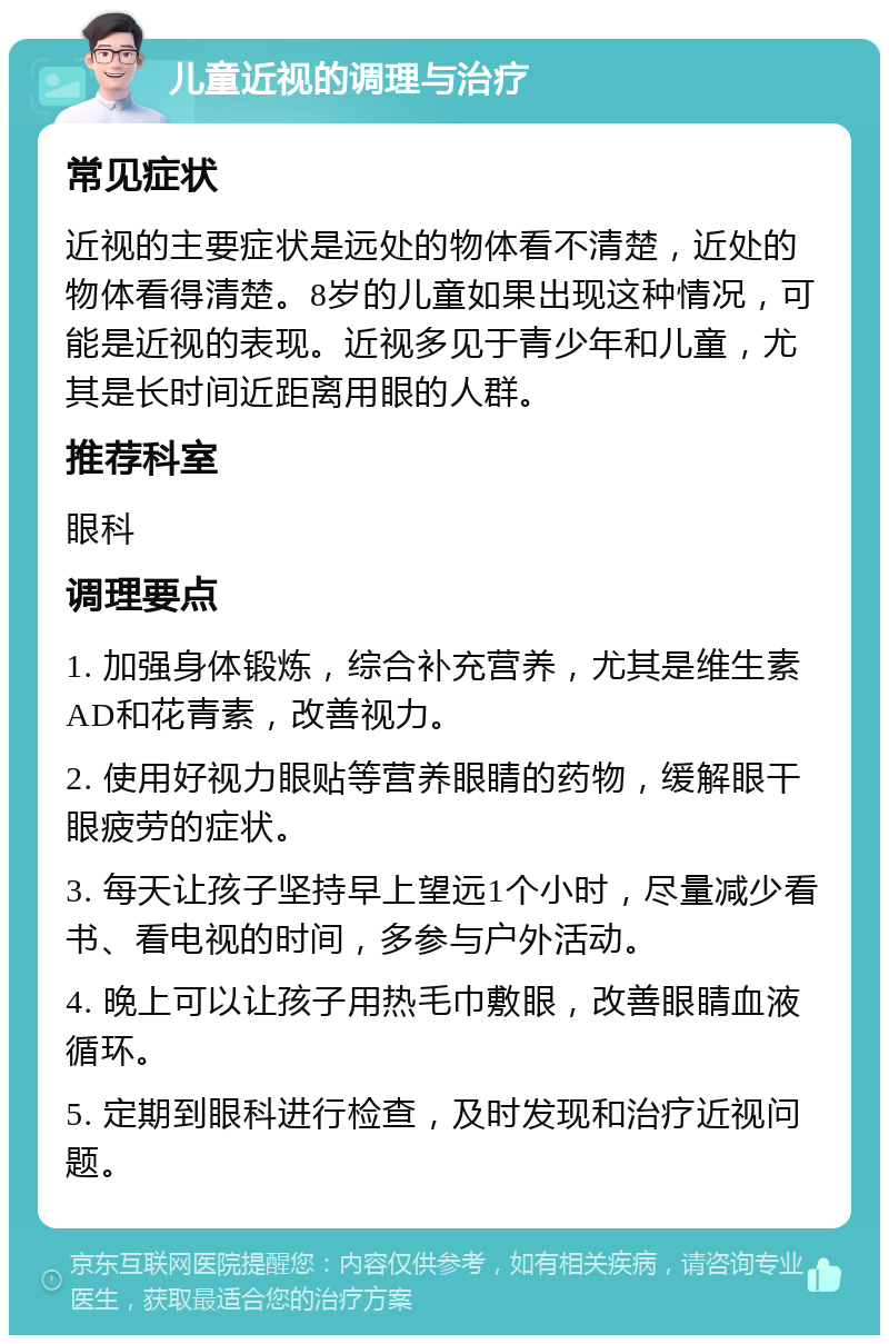 儿童近视的调理与治疗 常见症状 近视的主要症状是远处的物体看不清楚，近处的物体看得清楚。8岁的儿童如果出现这种情况，可能是近视的表现。近视多见于青少年和儿童，尤其是长时间近距离用眼的人群。 推荐科室 眼科 调理要点 1. 加强身体锻炼，综合补充营养，尤其是维生素AD和花青素，改善视力。 2. 使用好视力眼贴等营养眼睛的药物，缓解眼干眼疲劳的症状。 3. 每天让孩子坚持早上望远1个小时，尽量减少看书、看电视的时间，多参与户外活动。 4. 晚上可以让孩子用热毛巾敷眼，改善眼睛血液循环。 5. 定期到眼科进行检查，及时发现和治疗近视问题。