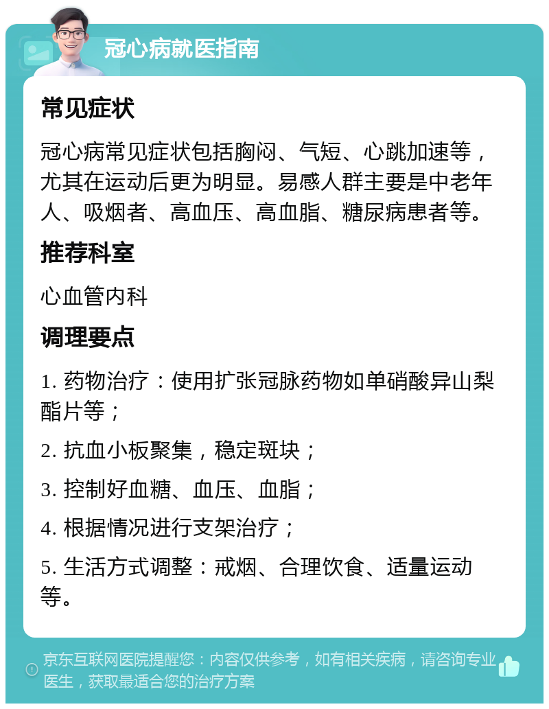 冠心病就医指南 常见症状 冠心病常见症状包括胸闷、气短、心跳加速等，尤其在运动后更为明显。易感人群主要是中老年人、吸烟者、高血压、高血脂、糖尿病患者等。 推荐科室 心血管内科 调理要点 1. 药物治疗：使用扩张冠脉药物如单硝酸异山梨酯片等； 2. 抗血小板聚集，稳定斑块； 3. 控制好血糖、血压、血脂； 4. 根据情况进行支架治疗； 5. 生活方式调整：戒烟、合理饮食、适量运动等。