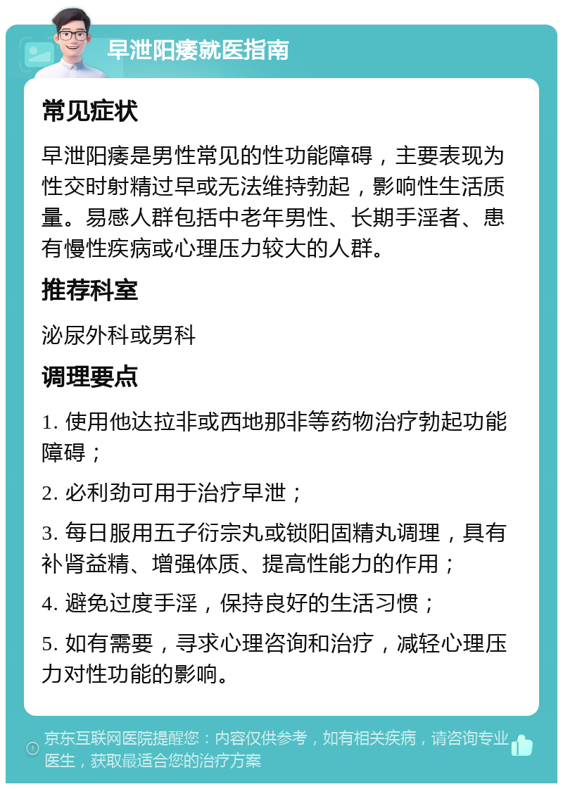 早泄阳痿就医指南 常见症状 早泄阳痿是男性常见的性功能障碍，主要表现为性交时射精过早或无法维持勃起，影响性生活质量。易感人群包括中老年男性、长期手淫者、患有慢性疾病或心理压力较大的人群。 推荐科室 泌尿外科或男科 调理要点 1. 使用他达拉非或西地那非等药物治疗勃起功能障碍； 2. 必利劲可用于治疗早泄； 3. 每日服用五子衍宗丸或锁阳固精丸调理，具有补肾益精、增强体质、提高性能力的作用； 4. 避免过度手淫，保持良好的生活习惯； 5. 如有需要，寻求心理咨询和治疗，减轻心理压力对性功能的影响。