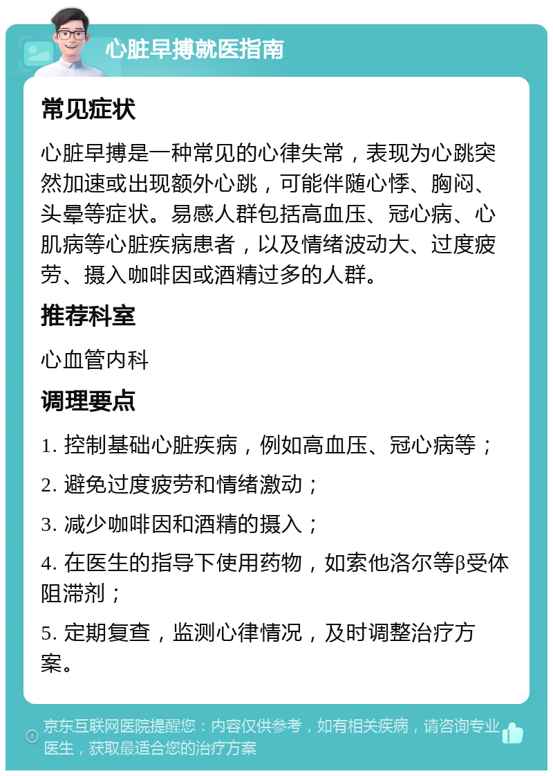 心脏早搏就医指南 常见症状 心脏早搏是一种常见的心律失常，表现为心跳突然加速或出现额外心跳，可能伴随心悸、胸闷、头晕等症状。易感人群包括高血压、冠心病、心肌病等心脏疾病患者，以及情绪波动大、过度疲劳、摄入咖啡因或酒精过多的人群。 推荐科室 心血管内科 调理要点 1. 控制基础心脏疾病，例如高血压、冠心病等； 2. 避免过度疲劳和情绪激动； 3. 减少咖啡因和酒精的摄入； 4. 在医生的指导下使用药物，如索他洛尔等β受体阻滞剂； 5. 定期复查，监测心律情况，及时调整治疗方案。