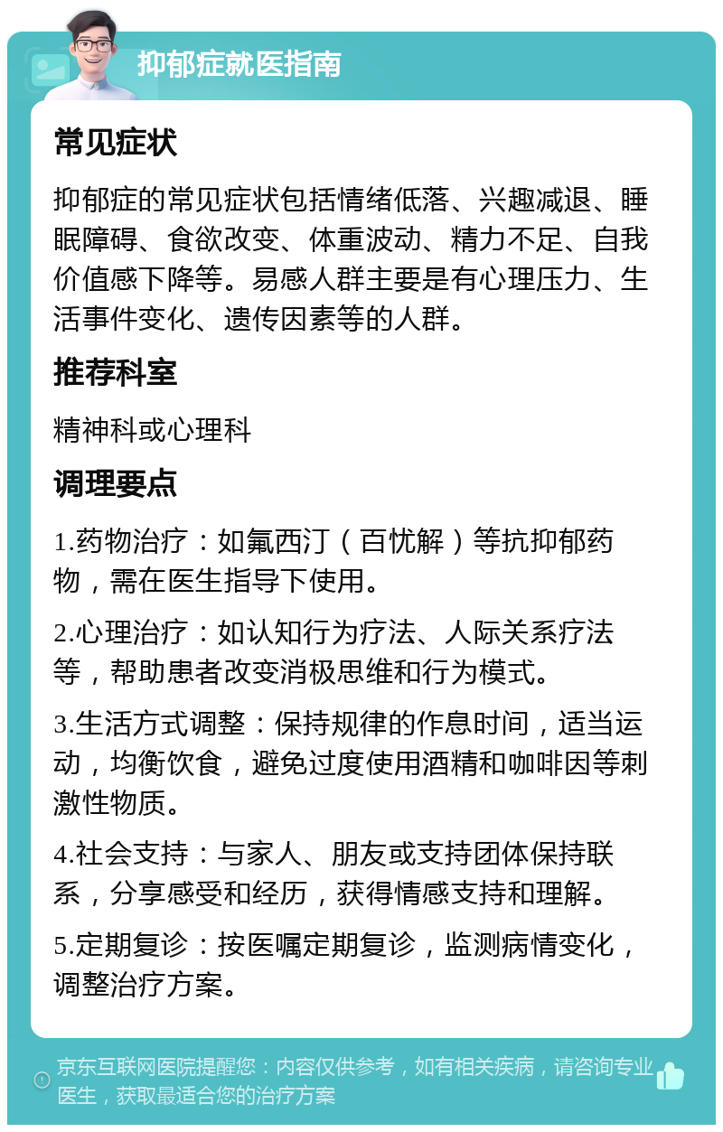 抑郁症就医指南 常见症状 抑郁症的常见症状包括情绪低落、兴趣减退、睡眠障碍、食欲改变、体重波动、精力不足、自我价值感下降等。易感人群主要是有心理压力、生活事件变化、遗传因素等的人群。 推荐科室 精神科或心理科 调理要点 1.药物治疗：如氟西汀（百忧解）等抗抑郁药物，需在医生指导下使用。 2.心理治疗：如认知行为疗法、人际关系疗法等，帮助患者改变消极思维和行为模式。 3.生活方式调整：保持规律的作息时间，适当运动，均衡饮食，避免过度使用酒精和咖啡因等刺激性物质。 4.社会支持：与家人、朋友或支持团体保持联系，分享感受和经历，获得情感支持和理解。 5.定期复诊：按医嘱定期复诊，监测病情变化，调整治疗方案。