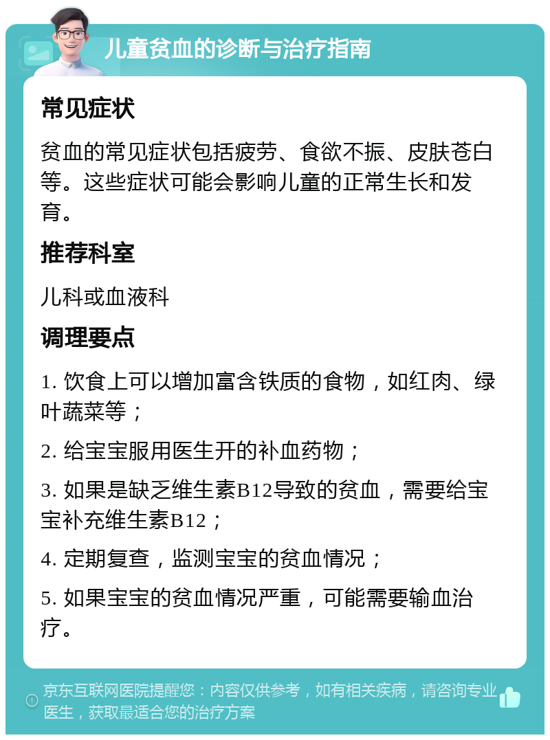 儿童贫血的诊断与治疗指南 常见症状 贫血的常见症状包括疲劳、食欲不振、皮肤苍白等。这些症状可能会影响儿童的正常生长和发育。 推荐科室 儿科或血液科 调理要点 1. 饮食上可以增加富含铁质的食物，如红肉、绿叶蔬菜等； 2. 给宝宝服用医生开的补血药物； 3. 如果是缺乏维生素B12导致的贫血，需要给宝宝补充维生素B12； 4. 定期复查，监测宝宝的贫血情况； 5. 如果宝宝的贫血情况严重，可能需要输血治疗。