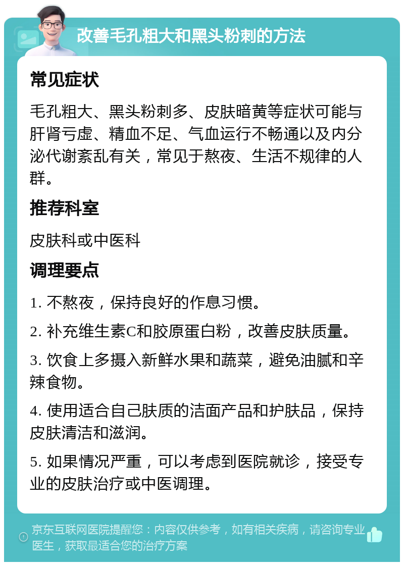 改善毛孔粗大和黑头粉刺的方法 常见症状 毛孔粗大、黑头粉刺多、皮肤暗黄等症状可能与肝肾亏虚、精血不足、气血运行不畅通以及内分泌代谢紊乱有关，常见于熬夜、生活不规律的人群。 推荐科室 皮肤科或中医科 调理要点 1. 不熬夜，保持良好的作息习惯。 2. 补充维生素C和胶原蛋白粉，改善皮肤质量。 3. 饮食上多摄入新鲜水果和蔬菜，避免油腻和辛辣食物。 4. 使用适合自己肤质的洁面产品和护肤品，保持皮肤清洁和滋润。 5. 如果情况严重，可以考虑到医院就诊，接受专业的皮肤治疗或中医调理。