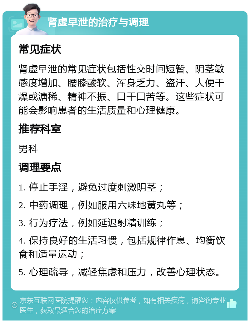 肾虚早泄的治疗与调理 常见症状 肾虚早泄的常见症状包括性交时间短暂、阴茎敏感度增加、腰膝酸软、浑身乏力、盗汗、大便干燥或溏稀、精神不振、口干口苦等。这些症状可能会影响患者的生活质量和心理健康。 推荐科室 男科 调理要点 1. 停止手淫，避免过度刺激阴茎； 2. 中药调理，例如服用六味地黄丸等； 3. 行为疗法，例如延迟射精训练； 4. 保持良好的生活习惯，包括规律作息、均衡饮食和适量运动； 5. 心理疏导，减轻焦虑和压力，改善心理状态。