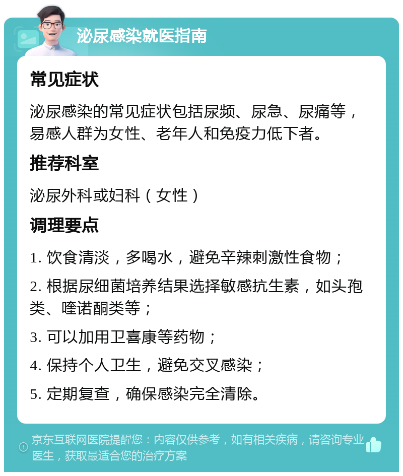 泌尿感染就医指南 常见症状 泌尿感染的常见症状包括尿频、尿急、尿痛等，易感人群为女性、老年人和免疫力低下者。 推荐科室 泌尿外科或妇科（女性） 调理要点 1. 饮食清淡，多喝水，避免辛辣刺激性食物； 2. 根据尿细菌培养结果选择敏感抗生素，如头孢类、喹诺酮类等； 3. 可以加用卫喜康等药物； 4. 保持个人卫生，避免交叉感染； 5. 定期复查，确保感染完全清除。