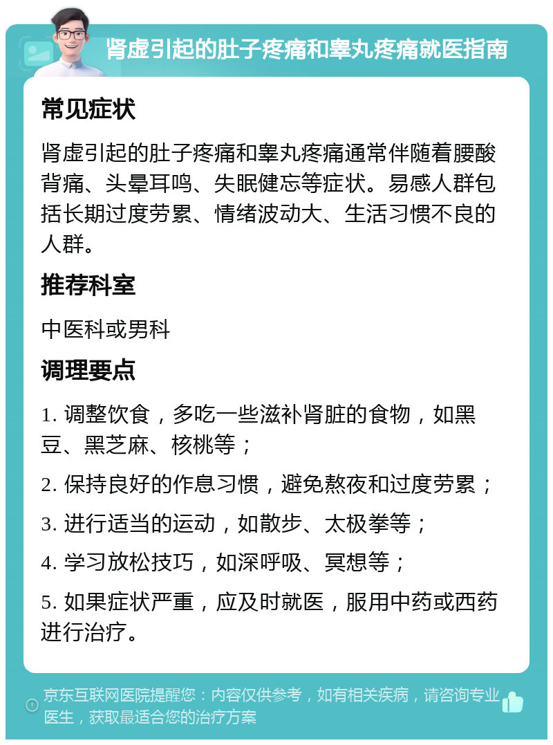 肾虚引起的肚子疼痛和睾丸疼痛就医指南 常见症状 肾虚引起的肚子疼痛和睾丸疼痛通常伴随着腰酸背痛、头晕耳鸣、失眠健忘等症状。易感人群包括长期过度劳累、情绪波动大、生活习惯不良的人群。 推荐科室 中医科或男科 调理要点 1. 调整饮食，多吃一些滋补肾脏的食物，如黑豆、黑芝麻、核桃等； 2. 保持良好的作息习惯，避免熬夜和过度劳累； 3. 进行适当的运动，如散步、太极拳等； 4. 学习放松技巧，如深呼吸、冥想等； 5. 如果症状严重，应及时就医，服用中药或西药进行治疗。