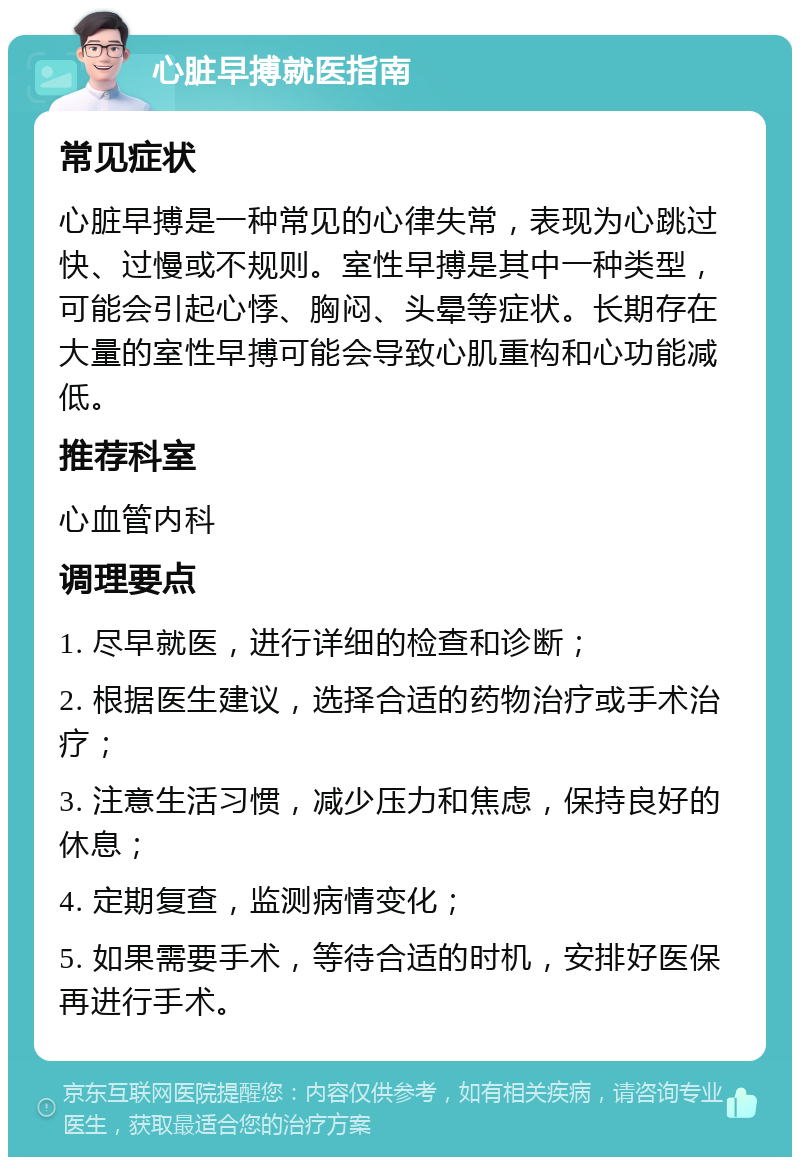 心脏早搏就医指南 常见症状 心脏早搏是一种常见的心律失常，表现为心跳过快、过慢或不规则。室性早搏是其中一种类型，可能会引起心悸、胸闷、头晕等症状。长期存在大量的室性早搏可能会导致心肌重构和心功能减低。 推荐科室 心血管内科 调理要点 1. 尽早就医，进行详细的检查和诊断； 2. 根据医生建议，选择合适的药物治疗或手术治疗； 3. 注意生活习惯，减少压力和焦虑，保持良好的休息； 4. 定期复查，监测病情变化； 5. 如果需要手术，等待合适的时机，安排好医保再进行手术。