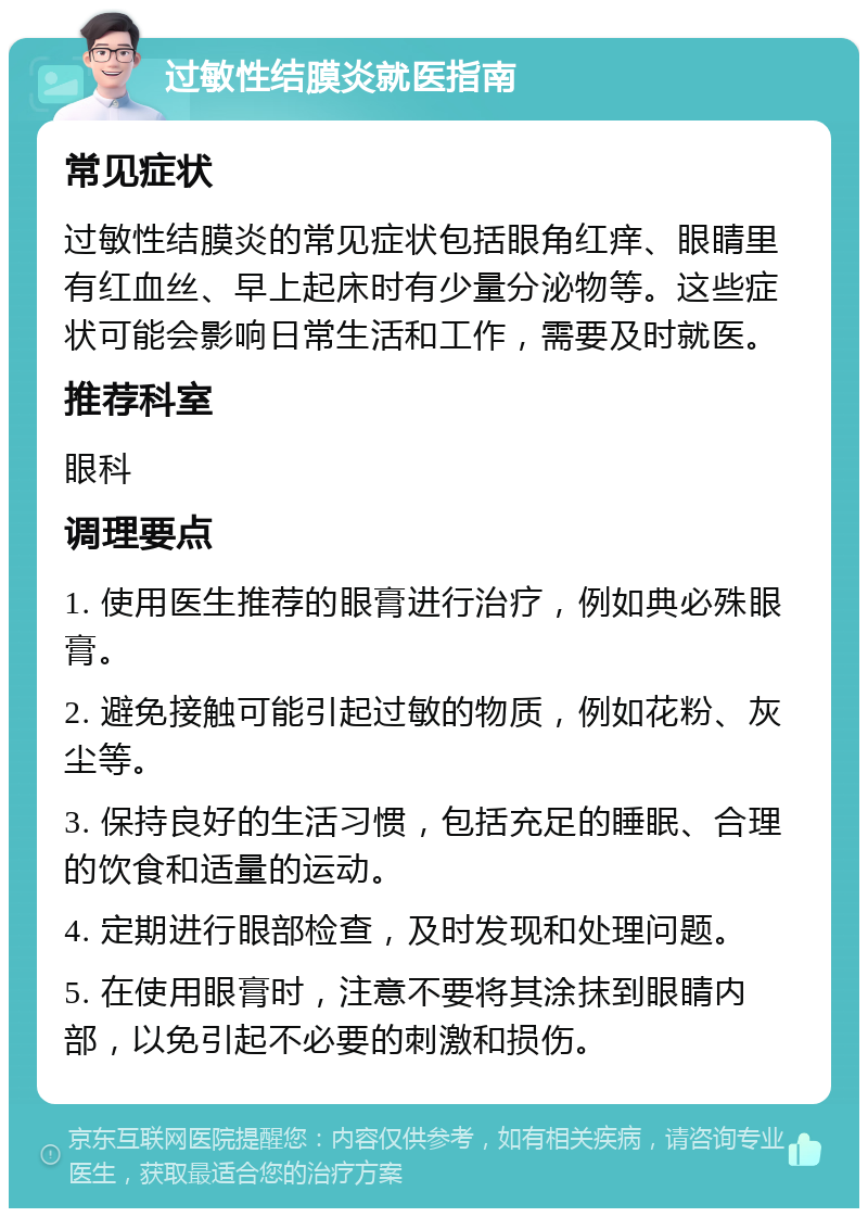 过敏性结膜炎就医指南 常见症状 过敏性结膜炎的常见症状包括眼角红痒、眼睛里有红血丝、早上起床时有少量分泌物等。这些症状可能会影响日常生活和工作，需要及时就医。 推荐科室 眼科 调理要点 1. 使用医生推荐的眼膏进行治疗，例如典必殊眼膏。 2. 避免接触可能引起过敏的物质，例如花粉、灰尘等。 3. 保持良好的生活习惯，包括充足的睡眠、合理的饮食和适量的运动。 4. 定期进行眼部检查，及时发现和处理问题。 5. 在使用眼膏时，注意不要将其涂抹到眼睛内部，以免引起不必要的刺激和损伤。