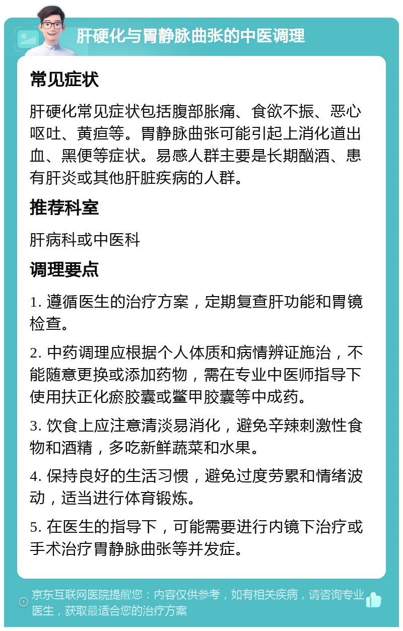 肝硬化与胃静脉曲张的中医调理 常见症状 肝硬化常见症状包括腹部胀痛、食欲不振、恶心呕吐、黄疸等。胃静脉曲张可能引起上消化道出血、黑便等症状。易感人群主要是长期酗酒、患有肝炎或其他肝脏疾病的人群。 推荐科室 肝病科或中医科 调理要点 1. 遵循医生的治疗方案，定期复查肝功能和胃镜检查。 2. 中药调理应根据个人体质和病情辨证施治，不能随意更换或添加药物，需在专业中医师指导下使用扶正化瘀胶囊或鳖甲胶囊等中成药。 3. 饮食上应注意清淡易消化，避免辛辣刺激性食物和酒精，多吃新鲜蔬菜和水果。 4. 保持良好的生活习惯，避免过度劳累和情绪波动，适当进行体育锻炼。 5. 在医生的指导下，可能需要进行内镜下治疗或手术治疗胃静脉曲张等并发症。