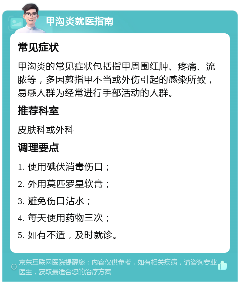 甲沟炎就医指南 常见症状 甲沟炎的常见症状包括指甲周围红肿、疼痛、流脓等，多因剪指甲不当或外伤引起的感染所致，易感人群为经常进行手部活动的人群。 推荐科室 皮肤科或外科 调理要点 1. 使用碘伏消毒伤口； 2. 外用莫匹罗星软膏； 3. 避免伤口沾水； 4. 每天使用药物三次； 5. 如有不适，及时就诊。