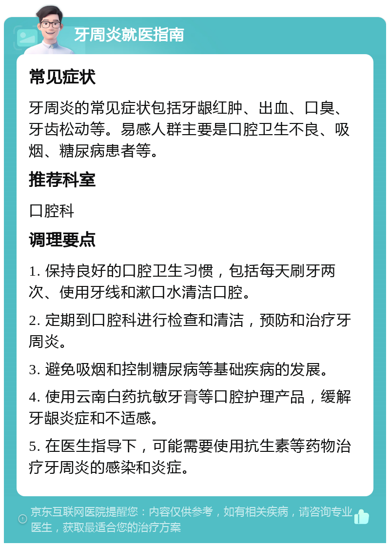 牙周炎就医指南 常见症状 牙周炎的常见症状包括牙龈红肿、出血、口臭、牙齿松动等。易感人群主要是口腔卫生不良、吸烟、糖尿病患者等。 推荐科室 口腔科 调理要点 1. 保持良好的口腔卫生习惯，包括每天刷牙两次、使用牙线和漱口水清洁口腔。 2. 定期到口腔科进行检查和清洁，预防和治疗牙周炎。 3. 避免吸烟和控制糖尿病等基础疾病的发展。 4. 使用云南白药抗敏牙膏等口腔护理产品，缓解牙龈炎症和不适感。 5. 在医生指导下，可能需要使用抗生素等药物治疗牙周炎的感染和炎症。