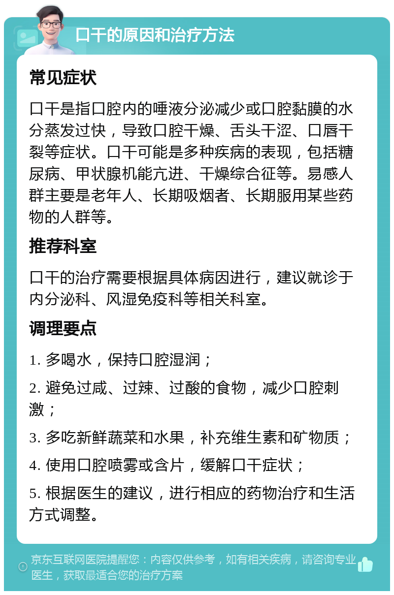 口干的原因和治疗方法 常见症状 口干是指口腔内的唾液分泌减少或口腔黏膜的水分蒸发过快，导致口腔干燥、舌头干涩、口唇干裂等症状。口干可能是多种疾病的表现，包括糖尿病、甲状腺机能亢进、干燥综合征等。易感人群主要是老年人、长期吸烟者、长期服用某些药物的人群等。 推荐科室 口干的治疗需要根据具体病因进行，建议就诊于内分泌科、风湿免疫科等相关科室。 调理要点 1. 多喝水，保持口腔湿润； 2. 避免过咸、过辣、过酸的食物，减少口腔刺激； 3. 多吃新鲜蔬菜和水果，补充维生素和矿物质； 4. 使用口腔喷雾或含片，缓解口干症状； 5. 根据医生的建议，进行相应的药物治疗和生活方式调整。