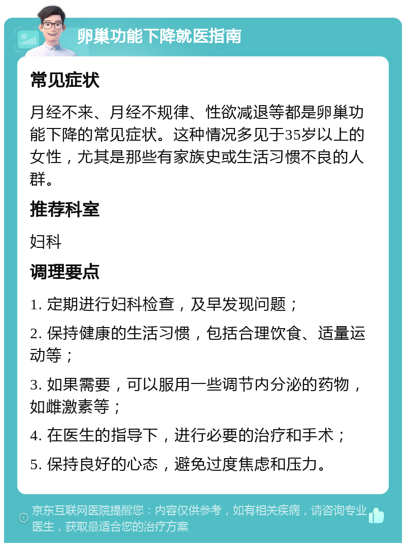 卵巢功能下降就医指南 常见症状 月经不来、月经不规律、性欲减退等都是卵巢功能下降的常见症状。这种情况多见于35岁以上的女性，尤其是那些有家族史或生活习惯不良的人群。 推荐科室 妇科 调理要点 1. 定期进行妇科检查，及早发现问题； 2. 保持健康的生活习惯，包括合理饮食、适量运动等； 3. 如果需要，可以服用一些调节内分泌的药物，如雌激素等； 4. 在医生的指导下，进行必要的治疗和手术； 5. 保持良好的心态，避免过度焦虑和压力。