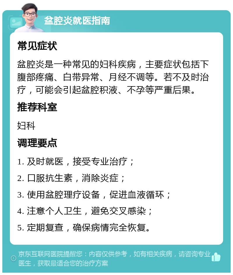 盆腔炎就医指南 常见症状 盆腔炎是一种常见的妇科疾病，主要症状包括下腹部疼痛、白带异常、月经不调等。若不及时治疗，可能会引起盆腔积液、不孕等严重后果。 推荐科室 妇科 调理要点 1. 及时就医，接受专业治疗； 2. 口服抗生素，消除炎症； 3. 使用盆腔理疗设备，促进血液循环； 4. 注意个人卫生，避免交叉感染； 5. 定期复查，确保病情完全恢复。