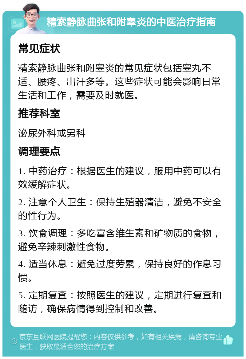 精索静脉曲张和附睾炎的中医治疗指南 常见症状 精索静脉曲张和附睾炎的常见症状包括睾丸不适、腰疼、出汗多等。这些症状可能会影响日常生活和工作，需要及时就医。 推荐科室 泌尿外科或男科 调理要点 1. 中药治疗：根据医生的建议，服用中药可以有效缓解症状。 2. 注意个人卫生：保持生殖器清洁，避免不安全的性行为。 3. 饮食调理：多吃富含维生素和矿物质的食物，避免辛辣刺激性食物。 4. 适当休息：避免过度劳累，保持良好的作息习惯。 5. 定期复查：按照医生的建议，定期进行复查和随访，确保病情得到控制和改善。