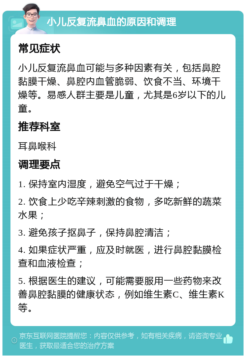 小儿反复流鼻血的原因和调理 常见症状 小儿反复流鼻血可能与多种因素有关，包括鼻腔黏膜干燥、鼻腔内血管脆弱、饮食不当、环境干燥等。易感人群主要是儿童，尤其是6岁以下的儿童。 推荐科室 耳鼻喉科 调理要点 1. 保持室内湿度，避免空气过于干燥； 2. 饮食上少吃辛辣刺激的食物，多吃新鲜的蔬菜水果； 3. 避免孩子抠鼻子，保持鼻腔清洁； 4. 如果症状严重，应及时就医，进行鼻腔黏膜检查和血液检查； 5. 根据医生的建议，可能需要服用一些药物来改善鼻腔黏膜的健康状态，例如维生素C、维生素K等。