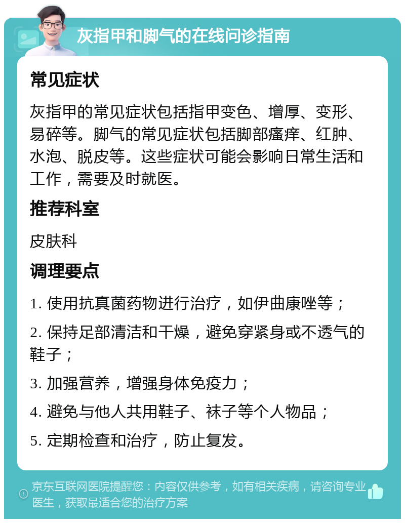 灰指甲和脚气的在线问诊指南 常见症状 灰指甲的常见症状包括指甲变色、增厚、变形、易碎等。脚气的常见症状包括脚部瘙痒、红肿、水泡、脱皮等。这些症状可能会影响日常生活和工作，需要及时就医。 推荐科室 皮肤科 调理要点 1. 使用抗真菌药物进行治疗，如伊曲康唑等； 2. 保持足部清洁和干燥，避免穿紧身或不透气的鞋子； 3. 加强营养，增强身体免疫力； 4. 避免与他人共用鞋子、袜子等个人物品； 5. 定期检查和治疗，防止复发。