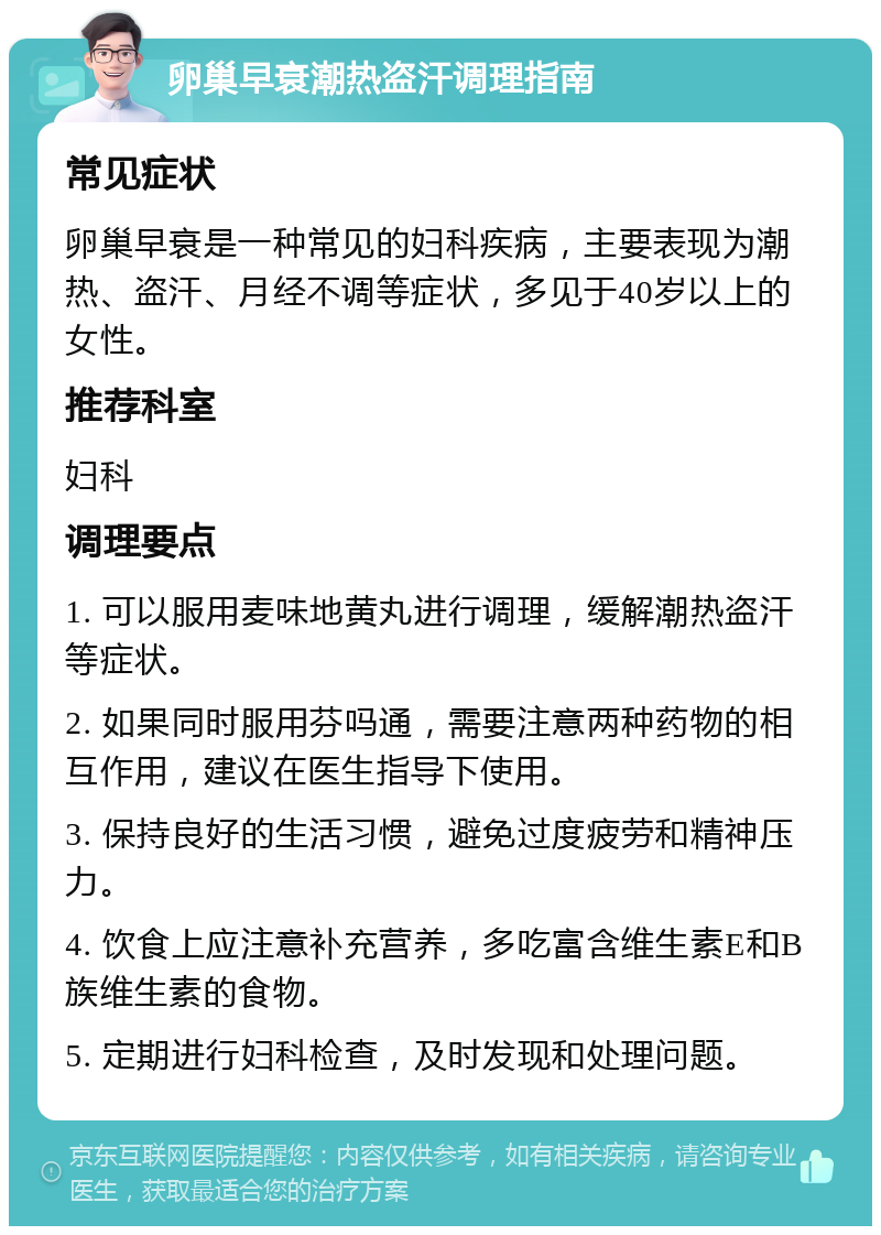 卵巢早衰潮热盗汗调理指南 常见症状 卵巢早衰是一种常见的妇科疾病，主要表现为潮热、盗汗、月经不调等症状，多见于40岁以上的女性。 推荐科室 妇科 调理要点 1. 可以服用麦味地黄丸进行调理，缓解潮热盗汗等症状。 2. 如果同时服用芬吗通，需要注意两种药物的相互作用，建议在医生指导下使用。 3. 保持良好的生活习惯，避免过度疲劳和精神压力。 4. 饮食上应注意补充营养，多吃富含维生素E和B族维生素的食物。 5. 定期进行妇科检查，及时发现和处理问题。