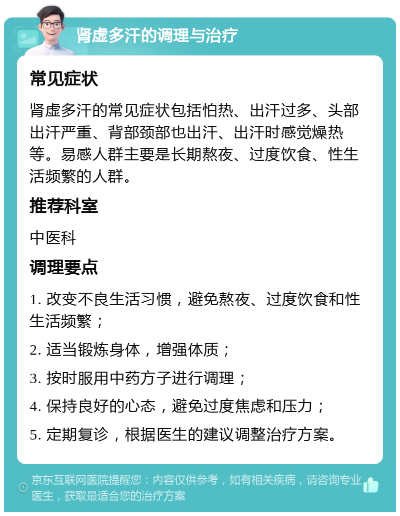 肾虚多汗的调理与治疗 常见症状 肾虚多汗的常见症状包括怕热、出汗过多、头部出汗严重、背部颈部也出汗、出汗时感觉燥热等。易感人群主要是长期熬夜、过度饮食、性生活频繁的人群。 推荐科室 中医科 调理要点 1. 改变不良生活习惯，避免熬夜、过度饮食和性生活频繁； 2. 适当锻炼身体，增强体质； 3. 按时服用中药方子进行调理； 4. 保持良好的心态，避免过度焦虑和压力； 5. 定期复诊，根据医生的建议调整治疗方案。