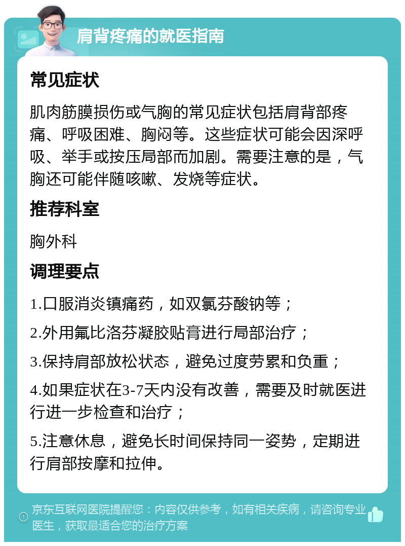 肩背疼痛的就医指南 常见症状 肌肉筋膜损伤或气胸的常见症状包括肩背部疼痛、呼吸困难、胸闷等。这些症状可能会因深呼吸、举手或按压局部而加剧。需要注意的是，气胸还可能伴随咳嗽、发烧等症状。 推荐科室 胸外科 调理要点 1.口服消炎镇痛药，如双氯芬酸钠等； 2.外用氟比洛芬凝胶贴膏进行局部治疗； 3.保持肩部放松状态，避免过度劳累和负重； 4.如果症状在3-7天内没有改善，需要及时就医进行进一步检查和治疗； 5.注意休息，避免长时间保持同一姿势，定期进行肩部按摩和拉伸。