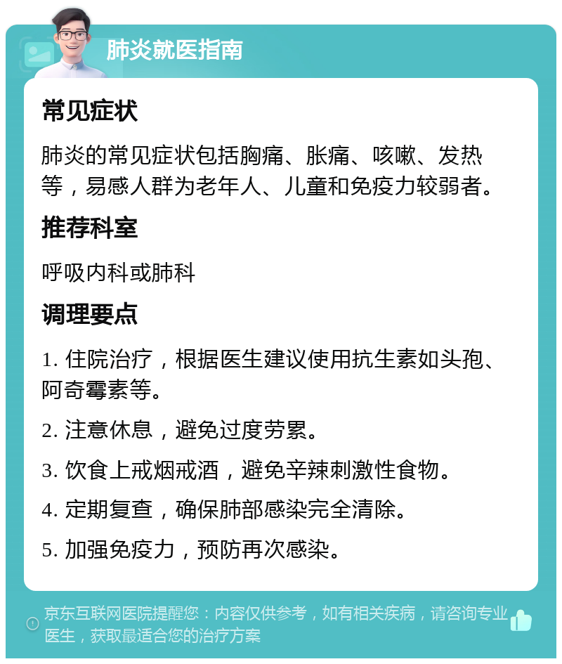 肺炎就医指南 常见症状 肺炎的常见症状包括胸痛、胀痛、咳嗽、发热等，易感人群为老年人、儿童和免疫力较弱者。 推荐科室 呼吸内科或肺科 调理要点 1. 住院治疗，根据医生建议使用抗生素如头孢、阿奇霉素等。 2. 注意休息，避免过度劳累。 3. 饮食上戒烟戒酒，避免辛辣刺激性食物。 4. 定期复查，确保肺部感染完全清除。 5. 加强免疫力，预防再次感染。