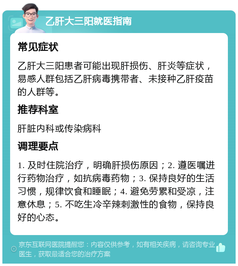 乙肝大三阳就医指南 常见症状 乙肝大三阳患者可能出现肝损伤、肝炎等症状，易感人群包括乙肝病毒携带者、未接种乙肝疫苗的人群等。 推荐科室 肝脏内科或传染病科 调理要点 1. 及时住院治疗，明确肝损伤原因；2. 遵医嘱进行药物治疗，如抗病毒药物；3. 保持良好的生活习惯，规律饮食和睡眠；4. 避免劳累和受凉，注意休息；5. 不吃生冷辛辣刺激性的食物，保持良好的心态。