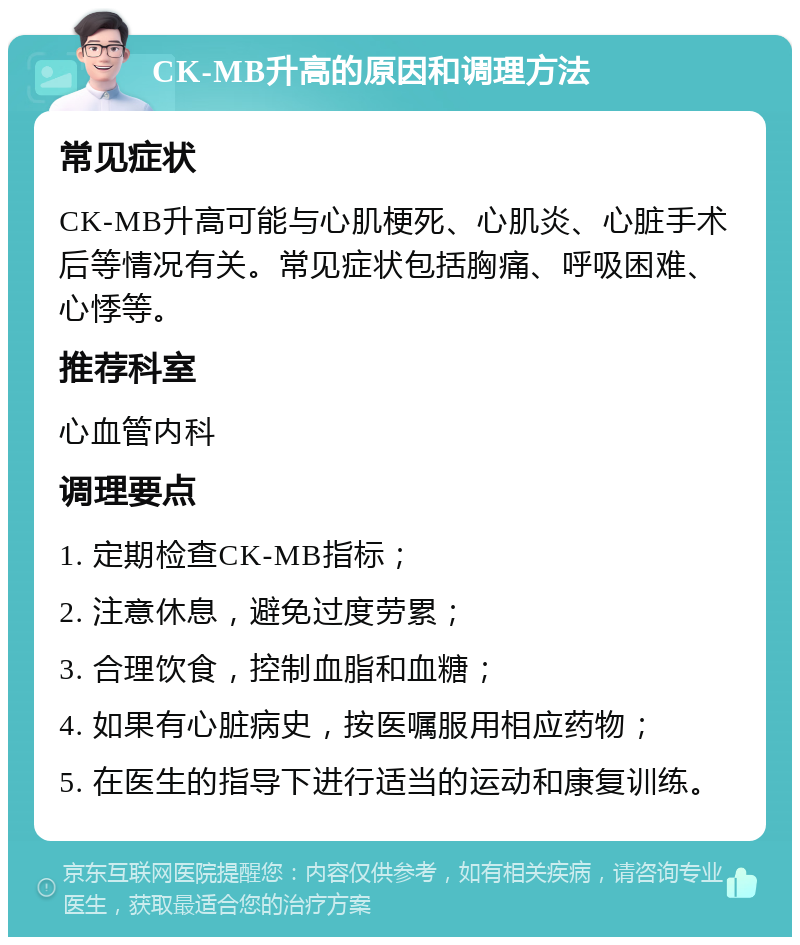 CK-MB升高的原因和调理方法 常见症状 CK-MB升高可能与心肌梗死、心肌炎、心脏手术后等情况有关。常见症状包括胸痛、呼吸困难、心悸等。 推荐科室 心血管内科 调理要点 1. 定期检查CK-MB指标； 2. 注意休息，避免过度劳累； 3. 合理饮食，控制血脂和血糖； 4. 如果有心脏病史，按医嘱服用相应药物； 5. 在医生的指导下进行适当的运动和康复训练。