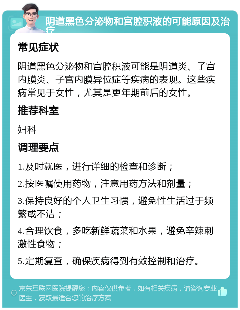 阴道黑色分泌物和宫腔积液的可能原因及治疗 常见症状 阴道黑色分泌物和宫腔积液可能是阴道炎、子宫内膜炎、子宫内膜异位症等疾病的表现。这些疾病常见于女性，尤其是更年期前后的女性。 推荐科室 妇科 调理要点 1.及时就医，进行详细的检查和诊断； 2.按医嘱使用药物，注意用药方法和剂量； 3.保持良好的个人卫生习惯，避免性生活过于频繁或不洁； 4.合理饮食，多吃新鲜蔬菜和水果，避免辛辣刺激性食物； 5.定期复查，确保疾病得到有效控制和治疗。