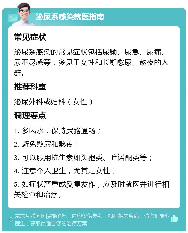 泌尿系感染就医指南 常见症状 泌尿系感染的常见症状包括尿频、尿急、尿痛、尿不尽感等，多见于女性和长期憋尿、熬夜的人群。 推荐科室 泌尿外科或妇科（女性） 调理要点 1. 多喝水，保持尿路通畅； 2. 避免憋尿和熬夜； 3. 可以服用抗生素如头孢类、喹诺酮类等； 4. 注意个人卫生，尤其是女性； 5. 如症状严重或反复发作，应及时就医并进行相关检查和治疗。