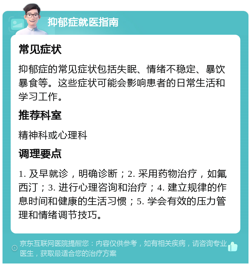 抑郁症就医指南 常见症状 抑郁症的常见症状包括失眠、情绪不稳定、暴饮暴食等。这些症状可能会影响患者的日常生活和学习工作。 推荐科室 精神科或心理科 调理要点 1. 及早就诊，明确诊断；2. 采用药物治疗，如氟西汀；3. 进行心理咨询和治疗；4. 建立规律的作息时间和健康的生活习惯；5. 学会有效的压力管理和情绪调节技巧。