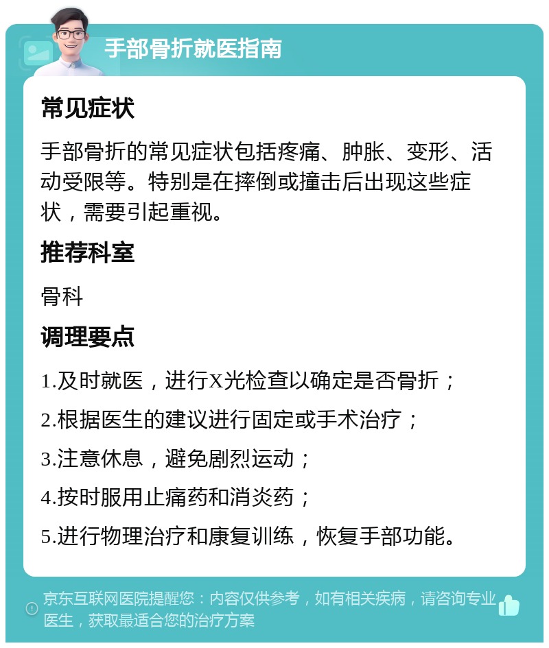 手部骨折就医指南 常见症状 手部骨折的常见症状包括疼痛、肿胀、变形、活动受限等。特别是在摔倒或撞击后出现这些症状，需要引起重视。 推荐科室 骨科 调理要点 1.及时就医，进行X光检查以确定是否骨折； 2.根据医生的建议进行固定或手术治疗； 3.注意休息，避免剧烈运动； 4.按时服用止痛药和消炎药； 5.进行物理治疗和康复训练，恢复手部功能。