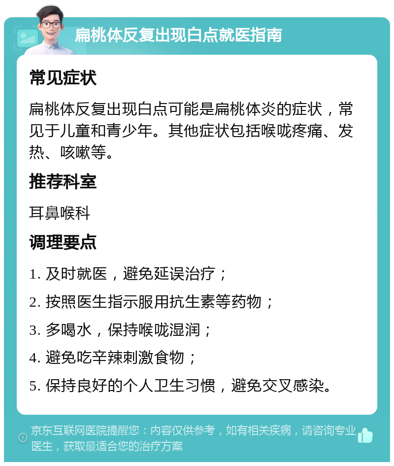 扁桃体反复出现白点就医指南 常见症状 扁桃体反复出现白点可能是扁桃体炎的症状，常见于儿童和青少年。其他症状包括喉咙疼痛、发热、咳嗽等。 推荐科室 耳鼻喉科 调理要点 1. 及时就医，避免延误治疗； 2. 按照医生指示服用抗生素等药物； 3. 多喝水，保持喉咙湿润； 4. 避免吃辛辣刺激食物； 5. 保持良好的个人卫生习惯，避免交叉感染。