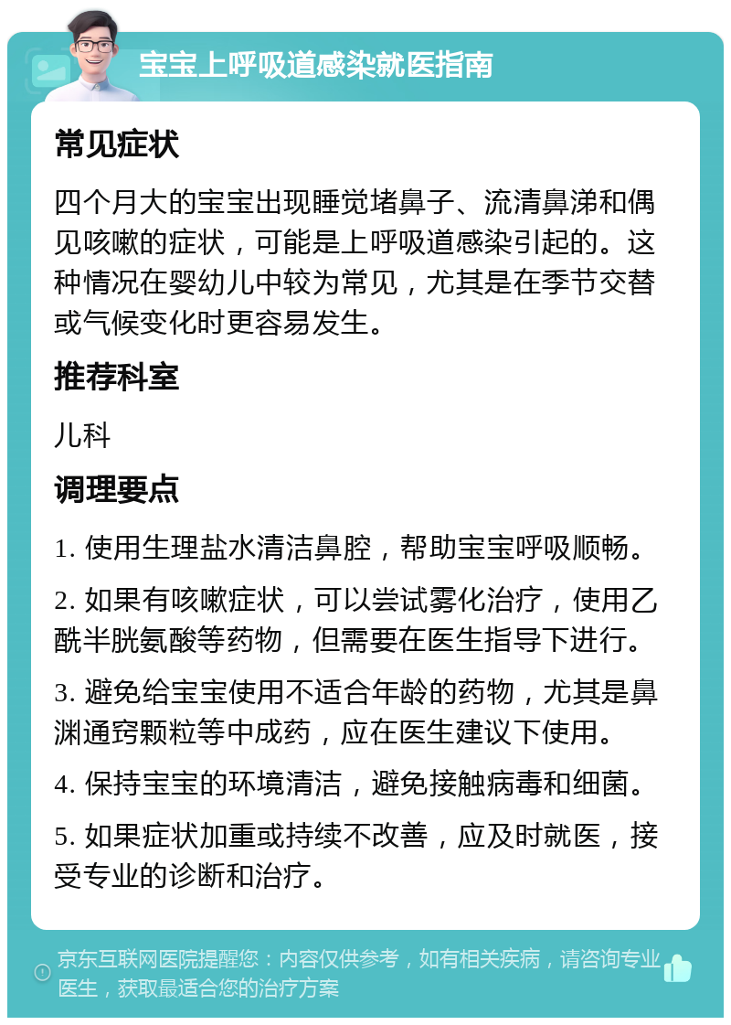 宝宝上呼吸道感染就医指南 常见症状 四个月大的宝宝出现睡觉堵鼻子、流清鼻涕和偶见咳嗽的症状，可能是上呼吸道感染引起的。这种情况在婴幼儿中较为常见，尤其是在季节交替或气候变化时更容易发生。 推荐科室 儿科 调理要点 1. 使用生理盐水清洁鼻腔，帮助宝宝呼吸顺畅。 2. 如果有咳嗽症状，可以尝试雾化治疗，使用乙酰半胱氨酸等药物，但需要在医生指导下进行。 3. 避免给宝宝使用不适合年龄的药物，尤其是鼻渊通窍颗粒等中成药，应在医生建议下使用。 4. 保持宝宝的环境清洁，避免接触病毒和细菌。 5. 如果症状加重或持续不改善，应及时就医，接受专业的诊断和治疗。