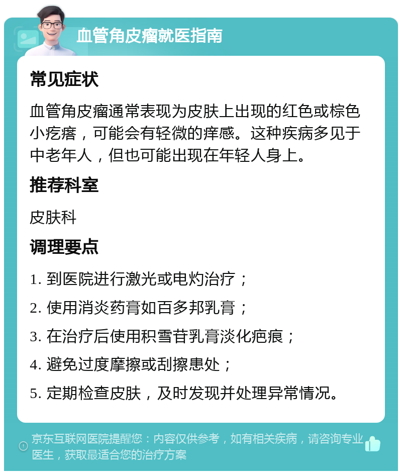 血管角皮瘤就医指南 常见症状 血管角皮瘤通常表现为皮肤上出现的红色或棕色小疙瘩，可能会有轻微的痒感。这种疾病多见于中老年人，但也可能出现在年轻人身上。 推荐科室 皮肤科 调理要点 1. 到医院进行激光或电灼治疗； 2. 使用消炎药膏如百多邦乳膏； 3. 在治疗后使用积雪苷乳膏淡化疤痕； 4. 避免过度摩擦或刮擦患处； 5. 定期检查皮肤，及时发现并处理异常情况。