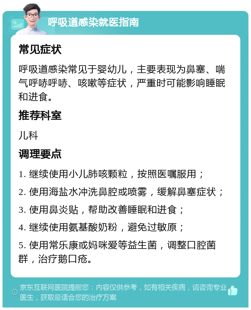 呼吸道感染就医指南 常见症状 呼吸道感染常见于婴幼儿，主要表现为鼻塞、喘气呼哧呼哧、咳嗽等症状，严重时可能影响睡眠和进食。 推荐科室 儿科 调理要点 1. 继续使用小儿肺咳颗粒，按照医嘱服用； 2. 使用海盐水冲洗鼻腔或喷雾，缓解鼻塞症状； 3. 使用鼻炎贴，帮助改善睡眠和进食； 4. 继续使用氨基酸奶粉，避免过敏原； 5. 使用常乐康或妈咪爱等益生菌，调整口腔菌群，治疗鹅口疮。