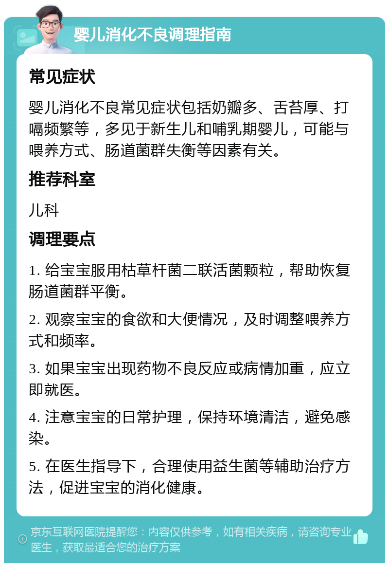 婴儿消化不良调理指南 常见症状 婴儿消化不良常见症状包括奶瓣多、舌苔厚、打嗝频繁等，多见于新生儿和哺乳期婴儿，可能与喂养方式、肠道菌群失衡等因素有关。 推荐科室 儿科 调理要点 1. 给宝宝服用枯草杆菌二联活菌颗粒，帮助恢复肠道菌群平衡。 2. 观察宝宝的食欲和大便情况，及时调整喂养方式和频率。 3. 如果宝宝出现药物不良反应或病情加重，应立即就医。 4. 注意宝宝的日常护理，保持环境清洁，避免感染。 5. 在医生指导下，合理使用益生菌等辅助治疗方法，促进宝宝的消化健康。