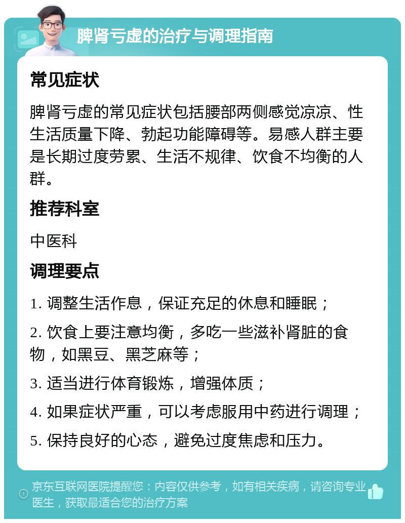 脾肾亏虚的治疗与调理指南 常见症状 脾肾亏虚的常见症状包括腰部两侧感觉凉凉、性生活质量下降、勃起功能障碍等。易感人群主要是长期过度劳累、生活不规律、饮食不均衡的人群。 推荐科室 中医科 调理要点 1. 调整生活作息，保证充足的休息和睡眠； 2. 饮食上要注意均衡，多吃一些滋补肾脏的食物，如黑豆、黑芝麻等； 3. 适当进行体育锻炼，增强体质； 4. 如果症状严重，可以考虑服用中药进行调理； 5. 保持良好的心态，避免过度焦虑和压力。